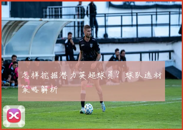 怎样挖掘潜力英超球员？球队选材策略解析