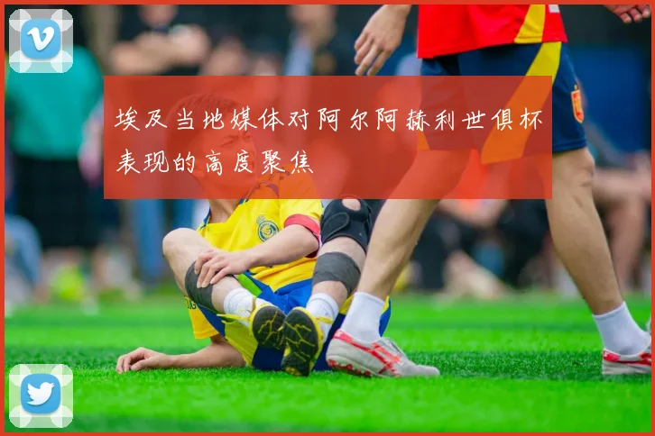 埃及当地媒体对阿尔阿赫利世俱杯表现的高度聚焦