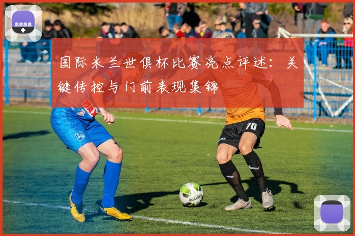 国际米兰世俱杯比赛亮点评述：关键传控与门前表现集锦
