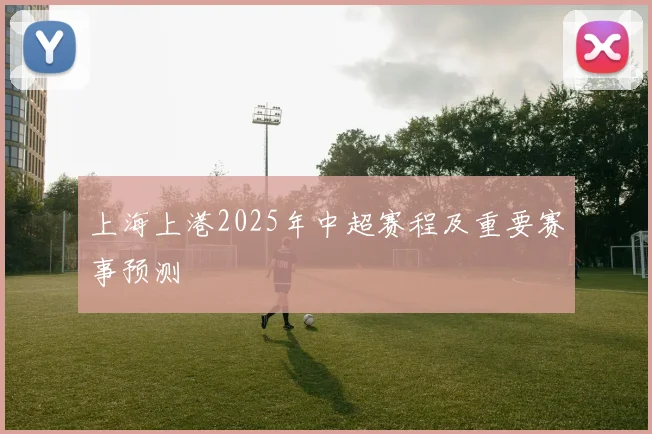 上海上港2025年中超赛程及重要赛事预测