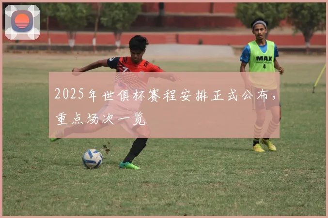 2025年世俱杯赛程安排正式公布，重点场次一览